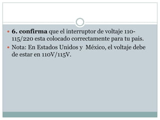  6. confirma que el interruptor de voltaje 110-
  115/220 esta colocado correctamente para tu pais.
 Nota: En Estados Unidos y México, el voltaje debe
  de estar en 110V/115V.
 