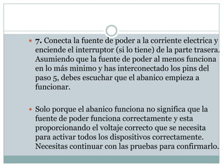  7. Conecta la fuente de poder a la corriente electrica y
  enciende el interruptor (si lo tiene) de la parte trasera.
  Asumiendo que la fuente de poder al menos funciona
  en lo más minimo y has interconectado los pins del
  paso 5, debes escuchar que el abanico empieza a
  funcionar.

 Solo porque el abanico funciona no significa que la
  fuente de poder funciona correctamente y esta
  proporcionando el voltaje correcto que se necesita
  para activar todos los dispositivos correctamente.
  Necesitas continuar con las pruebas para confirmarlo.
 