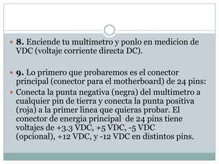  8. Enciende tu multimetro y ponlo en medicion de
 VDC (voltaje corriente directa DC).

 9. Lo primero que probaremos es el conector
  principal (conector para el motherboard) de 24 pins:
 Conecta la punta negativa (negra) del multimetro a
  cualquier pin de tierra y conecta la punta positiva
  (roja) a la primer linea que quieras probar. El
  conector de energia principal de 24 pins tiene
  voltajes de +3.3 VDC, +5 VDC, -5 VDC
  (opcional), +12 VDC, y -12 VDC en distintos pins.
 