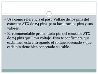  Usa como referencia el post Voltaje de los pins del
  conector ATX de 24 pins para localizar los pins y sus
  valores.
 Es recomendable probar cada pin del conector ATX
  de 24 pins que lleva voltaje. Esto te confirmara que
  cada linea esta entregando el voltaje adecuado y que
  cada pin tiene bien conectado su cable.
 