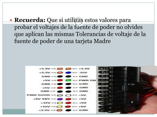  Recuerda: Que si utilizas estos valores para
 probar el voltajes de la fuente de poder no olvides
 que aplican las mismas Tolerancias de voltaje de la
 fuente de poder de una tarjeta Madre
 
