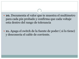  10. Documenta el valor que te muestra el multimetro
 para cada pin probado y confirma que cada voltaje
 esta dentro del rango de tolerancia

 11. Apaga el switch de la fuente de poder ( si lo tiene)
 y desconecta el cable de corriente.
 