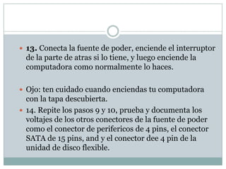 13. Conecta la fuente de poder, enciende el interruptor
  de la parte de atras si lo tiene, y luego enciende la
  computadora como normalmente lo haces.

 Ojo: ten cuidado cuando enciendas tu computadora
  con la tapa descubierta.
 14. Repite los pasos 9 y 10, prueba y documenta los
  voltajes de los otros conectores de la fuente de poder
  como el conector de perifericos de 4 pins, el conector
  SATA de 15 pins, and y el conector dee 4 pin de la
  unidad de disco flexible.
 