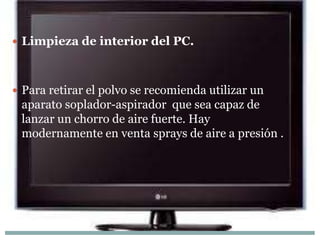  Limpieza de interior del PC.



 Para retirar el polvo se recomienda utilizar un
 aparato soplador-aspirador que sea capaz de
 lanzar un chorro de aire fuerte. Hay
 modernamente en venta sprays de aire a presión .
 
