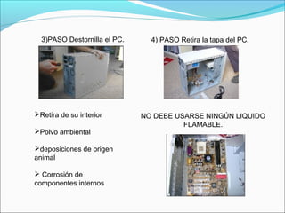 3)PASO Destornilla el PC.   4) PASO Retira la tapa del PC.
Retira de su interior
Polvo ambiental 
deposiciones de origen 
animal
 Corrosión de 
componentes internos
NO DEBE USARSE NINGÚN LIQUIDO 
FLAMABLE.
 