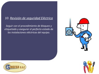 10. Revisión de seguridad Eléctrica

 Seguir con el procedimiento de bloqueo y
etiquetado y asegurar el perfecto estado de
   las instalaciones eléctricas del equipo.
 