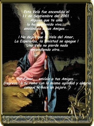 Esta Vela fue encendida el    11 de Septiembre del 2001 .  Alguien que te ama  la ha mantenido viva...  enviándola a sus Amigos...  a Ti...  ¡ No dejes que la Vela del Amor,  La Esperanza, la Amistad se apague !  'Una Vela no pierde nada  encendiendo otra...    Por Favor... envíala a tus Amigos...   (regresa: a tu rama con la misma agilidad y alegria conque lo hace un pajaro. ) 
