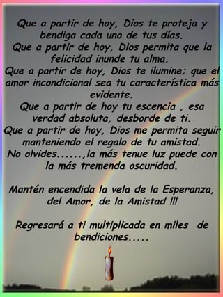 Que a partir de hoy, Dios te proteja y bendiga cada uno de tus días. Que a partir de hoy, Dios permita que la felicidad inunde tu alma.  Que a partir de hoy, Dios te ilumine; que el amor incondicional sea tu característica más evidente. Que a partir de hoy tu escencia , esa verdad absoluta, desborde de ti. Que a partir de hoy, Dios me permita seguir manteniendo el regalo de tu amistad. No olvides......,la más tenue luz puede con la más tremenda oscuridad.   Mantén encendida la vela de la Esperanza, del Amor, de la Amistad !!!   Regresará a ti multiplicada en miles  de bendiciones..... 