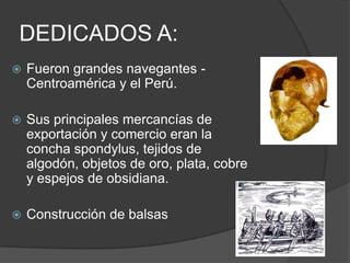 DEDICADOS A:Fueron grandes navegantes -Centroamérica y el Perú. Sus principales mercancías de exportación y comercio eran la concha spondylus, tejidos de algodón, objetos de oro, plata, cobre y espejos de obsidiana.Construcción de balsas 