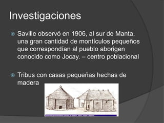 Investigaciones Saville observó en 1906, al sur de Manta, una gran cantidad de montículos pequeños que correspondían al pueblo aborigen conocido como Jocay. – centro poblacionalTribus con casas pequeñas hechas de madera 