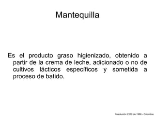 Mantequilla Es el producto graso higienizado, obtenido a partir de la crema de leche, adicionado o no de cultivos lácticos específicos y sometida a proceso de batido. Resolución 2310 de 1986 - Colombia 