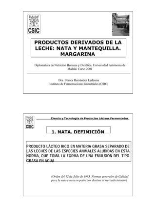 1
PRODUCTOS DERIVADOS DE LA
LECHE: NATA Y MANTEQUILLA.
MARGARINA
Dra. Blanca Hernández Ledesma
Instituto de Fermentaciones Industriales (CSIC)
Diplomatura en Nutrición Humana y Dietética. Universidad Autónoma de
Madrid. Curso 2004
1. NATA. DEFINICIÓN
PRODUCTO LÁCTEO RICO EN MATERIA GRASA SEPARADO DE
LAS LECHES DE LAS ESPECIES ANIMALES ALUDIDAS EN ESTA
NORMA, QUE TOMA LA FORMA DE UNA EMULSIÓN DEL TIPO
GRASA EN AGUA
(Orden del 12 de Julio de 1983. Normas generales de Calidad
para la nata y nata en polvo con destino al mercado interior)
Ciencia y Tecnología de Productos Lácteos Fermentados
 