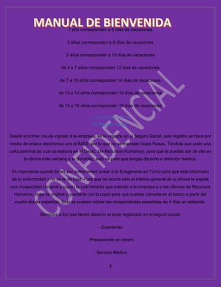 7
1 año corresponden a 6 días de vacaciones
2 años corresponden a 8 días de vacaciones
3 años corresponden a 10 días de vacaciones
de 4 a 7 años corresponden 12 días de vacaciones
de 7 a 10 años corresponden 14 días de vacaciones
de 10 a 13 años corresponden 16 días de vacaciones
de 13 a 16 años corresponden 18 días de vacaciones
7. SEGURIDAD SOCIAL
a) Seguro social:
Desde el primer día de ingreso a la empresa, se te registra en el Seguro Social, este registro se hace por
medio de enlace electrónico con el IMSS, por lo que no se manejan hojas Rosas. Tendrás que pedir una
carta patronal (la cual se elabora en el Depto. De Recursos Humanos), para que te puedas dar de alta en
la clínica más cercana a tu domicilio, esto es para que tengas derecho a atención médica.
Es importante cuando faltes por enfermedad avisar a tu Subgerente en Turno para que este informado
de tu enfermedad y no se te de baja. Para que no ocurra esto el médico general de tu clínica te expide
una incapacidad (original y copia) la cuál tendrás que mandar a la empresa o a las oficinas de Recursos
Humanos, dejar la original y quedarte con la copia para que puedas cobrarla en el banco a partir del
cuarto día de expedida. Solo se pueden cobrar las incapacidades expedidas de 4 días en adelante.
Servicios a los que tienes derecho al estar registrado en el seguro social:
- Guarderías
- Prestaciones en dinero
- Servicio Médico
 