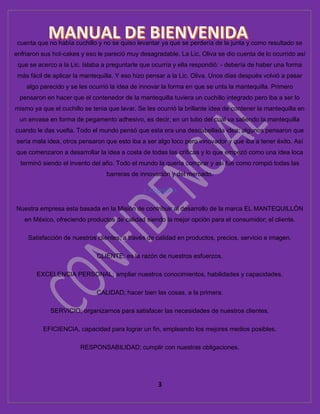 3
cuenta que no había cuchillo y no se quiso levantar ya que se perdería de la junta y como resultado se
enfriaron sus hot-cakes y eso le pareció muy desagradable. La Lic. Oliva se dio cuenta de lo ocurrido así
que se acerco a la Lic. Islaba a preguntarle que ocurría y ella respondió: - debería de haber una forma
más fácil de aplicar la mantequilla. Y eso hizo pensar a la Lic. Oliva. Unos días después volvió a pasar
algo parecido y se les ocurrió la idea de innovar la forma en que se unta la mantequilla. Primero
pensaron en hacer que el contenedor de la mantequilla tuviera un cuchillo integrado pero iba a ser lo
mismo ya que el cuchillo se tenia que lavar. Se les ocurrió la brillante idea de contener la mantequilla en
un envase en forma de pegamento adhesivo, es decir, en un tubo del cual va saliendo la mantequilla
cuando le das vuelta. Todo el mundo pensó que esta era una descabellada idea; algunos pensaron que
sería mala idea, otros pensaron que esto iba a ser algo loco pero innovador y que iba a tener éxito. Así
que comenzaron a desarrollar la idea a costa de todas las críticas y lo que empezó como una idea loca
terminó siendo el invento del año. Todo el mundo la quería comprar y así fue como rompió todas las
barreras de innovación y del mercado.
3. FILOSOFÍA
Nuestra empresa esta basada en la Misión de contribuir al desarrollo de la marca EL MANTEQUILLÓN
en México, ofreciendo productos de calidad siendo la mejor opción para el consumidor; el cliente.
Satisfacción de nuestros clientes, a través de calidad en productos, precios, servicio e imagen.
CLIENTE; es la razón de nuestros esfuerzos.
EXCELENCIA PERSONAL; ampliar nuestros conocimientos, habilidades y capacidades.
CALIDAD; hacer bien las cosas, a la primera.
SERVICIO; organizarnos para satisfacer las necesidades de nuestros clientes.
EFICIENCIA, capacidad para lograr un fin, empleando los mejores medios posibles.
RESPONSABILIDAD; cumplir con nuestras obligaciones.
 
