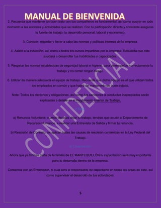 5
2. Recuerda que mantener un buen trato con tus compañeros es fundamental, así como apoyar en todo
momento a las acciones y actividades que se realizan. Con tu participación directa y constante aseguras
tu fuente de trabajo, tu desarrollo personal, laboral y económico.
3. Conocer, respetar y llevar a cabo las normas y políticas internas de la empresa.
4. Asistir a la inducción, así como a todos los cursos impartidos por la empresa. Recuerda que esto
ayudará a desarrollar tus habilidades y capacidades.
5. Respetar las normas establecidas de seguridad laboral e higiene, para desempeñar correctamente tu
trabajo y no correr ningún riesgo.
6. Utilizar de manera adecuada el equipo de trabajo. Recuerda que dicho equipo es el que utilizan todos
los empleados en común y que habrá de mantenerlo en buen estado.
Nota: Todos los derechos y obligaciones, así como las sanciones a conductas inapropiadas serán
explicadas a detalle en el Reglamento Interior de Trabajo.
c) Bajas:
a) Renuncia Voluntaria; cuando decidas dejar tu trabajo, tendrás que acudir al Departamento de
Recursos Humanos, a realizar una Entrevista de Salida y firmar tu renuncia.
b) Rescisión de Contrato; se aplican todas las causas de rescisión contenidas en la Ley Federal del
Trabajo.
d) Capacitación:
Ahora que ya formas parte de la familia de EL MANTEQUILLÓN tu capacitación será muy importante
para tu desarrollo dentro de la empresa.
Contamos con un Entrenador, el cual será el responsable de capacitarte en todas las áreas de éste, así
como supervisar el desarrollo de tus actividades.
 