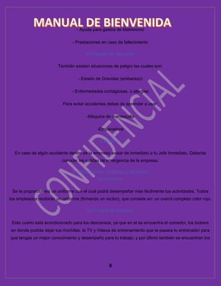 8
- Ayuda para gastos de Matrimonio
- Prestaciones en caso de fallecimiento
b) Trabajar con seguridad:
También existen situaciones de peligro las cuales son:
- Estado de Gravidez (embarazo)
- Enfermedades contagiosas, o alergias
Para evitar accidentes debes de aprender a usar:
-Máquina de mantequilla
-Empacadora
c) Botiquín:
En caso de algún accidente dentro de la empresa avisar de inmediato a tu Jefe Inmediato. Deberás
conocer las salidas de emergencia de la empresa.
8. PRESTACIONES GENERALES INTERNAS
a) Uniformes
Se te proporcionará un uniforme con el cual podrá desempeñar más fácilmente tus actividades. Todos
los empleados recibirán un uniforme (firmando un recibo), que consiste en: un overol completo color rojo.
b) El cuarto de descanso
Este cuarto esta acondicionado para los descansos, ya que en el se encuentra el comedor, los lockers
en donde podrás dejar tus mochilas, la TV y Videos de entrenamiento que te pasara tu entrenador para
que tengas un mejor conocimiento y desempeño para tu trabajo, y por último también se encuentran los
 