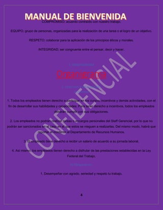 4
COMPROMISO; acuerdo contraído con nuestro trabajo.
EQUIPO; grupo de personas, organizadas para la realización de una tarea o el logro de un objetivo.
RESPETO; colaborar para la aplicación de los principios éticos y morales.
INTEGRIDAD; ser congruente entre el pensar, decir y hacer.
4. ORGANIGRAMA
Organigrama
5. DERECHOS Y OBLIGACIONES
a) Derechos
1. Todos los empleados tienen derecho a participar en los cursos, incentivos y demás actividades, con el
fin de desarrollar sus habilidades y capacidades. Para tener derecho a incentivos, todos los empleados
deberán cumplir con sus obligaciones.
2. Los empleados no podrán realizar tareas o encargos personales del Staff Gerencial, por lo que no
podrán ser sancionados en el caso en el que estos se nieguen a realizarlas. Del mismo modo, habrá que
reportar el incidente al Departamento de Recursos Humanos.
3. El empleado tiene derecho a recibir un salario de acuerdo a su jornada laboral.
4. Así mismo, los empleados tienen derecho a disfrutar de las prestaciones establecidas en la Ley
Federal del Trabajo.
b) Obligaciones:
1. Desempeñar con agrado, seriedad y respeto tu trabajo.
 