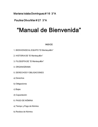 Mariana Islaba Domínguez # 16 3°A
Paulina Oliva Mier # 27 3°A
“Manual de Bienvenida”
INDICE
1. BIENVENIDO AL EQUIPO “El Mantequillón”
2. HISTORIA DE “El Mantequillón”
3. FILOSOFÍA DE “El Mantequillón”
4. ORGANIGRAMA
5. DERECHOS Y OBLIGACIONES
a) Derechos
b) Obligaciones
c) Bajas
d) Capacitación
6. PAGO DE NÓMINA
a) Tiempo y Pago de Nómina
b) Recibos de Nómina
 