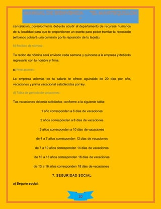 10
cancelación, posteriormente deberás acudir al departamento de recursos humanos
de tu localidad para que te proporcionen un escrito para poder tramitar la reposición
(el banco cobrará una comisión por la reposición de tu tarjeta).
b) Recibos de nómina
Tu recibo de nómina será enviado cada semana y quincena a la empresa y deberás
regresarlo con tu nombre y firma.
c) Prestaciones:
La empresa además de tu salario te ofrece aguinaldo de 20 días por año,
vacaciones y prima vacacional establecidas por ley.
d) Tabla de período de vacaciones:
Tus vacaciones deberás solicitarlas conforme a la siguiente tabla:
1 año corresponden a 6 días de vacaciones
2 años corresponden a 8 días de vacaciones
3 años corresponden a 10 días de vacaciones
de 4 a 7 años corresponden 12 días de vacaciones
de 7 a 10 años corresponden 14 días de vacaciones
de 10 a 13 años corresponden 16 días de vacaciones
de 13 a 16 años corresponden 18 días de vacaciones
7. SEGURIDAD SOCIAL
a) Seguro social:
 