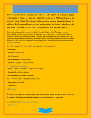 11
Desde el primer día de ingreso a la empresa, se te registra en el Seguro Social,
este registro se hace por medio de enlace electrónico con el IMSS, por lo que no se
manejan hojas Rosas. Tendrás que pedir una carta patronal (la cual se elabora en
el Depto. De Recursos Humanos), para que te puedas dar de alta en la clínica más
cercana a tu domicilio, esto es para que tengas derecho a atención médica.
Es importante cuandofaltesporenfermedadavisaratu Subgerente enTurnoparaque este
informadode tuenfermedadynose te de baja.Para que no ocurra estoel médicogeneral de tu
clínica te expide unaincapacidad(original ycopia) lacuál tendrásque mandara laempresao a las
oficinasde RecursosHumanos,dejarlaoriginal yquedarte conlacopia para que puedascobrarlaen
el banco a partir del cuartodía de expedida.Solose puedencobrarlasincapacidadesexpedidasde
4 días enadelante.
Serviciosalosque tienesderechoal estarregistradoenel segurosocial:
- Guarderías
- Prestacionesendinero
- ServicioMédico
- Ayudapara gastosde Matrimonio
- Prestacionesencasode fallecimiento
b) Trabajar conseguridad:
Tambiénexistensituacionesde peligrolascualesson:
- Estadode Gravidez(embarazo)
- Enfermedadescontagiosas,oalergias
Para evitaraccidentesdebesde aprenderausar:
-Máquinade mantequilla
-Empacadora
c) Botiquín:
En caso de algún accidente dentro de la empresa avisar de inmediato a tu Jefe
Inmediato. Deberás conocer las salidas de emergencia de la empresa.
8. PRESTACIONES GENERALES INTERNAS
a) Uniformes
 