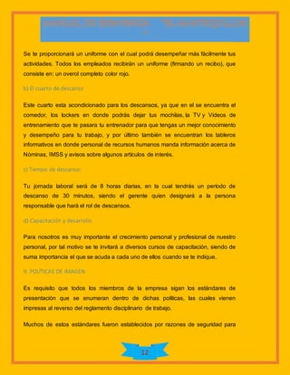 12
Se te proporcionará un uniforme con el cual podrá desempeñar más fácilmente tus
actividades. Todos los empleados recibirán un uniforme (firmando un recibo), que
consiste en: un overol completo color rojo.
b) El cuarto de descanso
Este cuarto esta acondicionado para los descansos, ya que en el se encuentra el
comedor, los lockers en donde podrás dejar tus mochilas, la TV y Videos de
entrenamiento que te pasara tu entrenador para que tengas un mejor conocimiento
y desempeño para tu trabajo, y por último también se encuentran los tableros
informativos en donde personal de recursos humanos manda información acerca de
Nóminas, IMSS y avisos sobre algunos artículos de interés.
c) Tiempo de descanso:
Tu jornada laboral será de 8 horas diarias, en la cual tendrás un período de
descanso de 30 minutos, siendo el gerente quien designará a la persona
responsable que hará el rol de descansos.
d) Capacitación y desarrollo
Para nosotros es muy importante el crecimiento personal y profesional de nuestro
personal, por tal motivo se te invitará a diversos cursos de capacitación, siendo de
suma importancia el que se acuda a cada uno de ellos cuando se te indique.
9. POLÍTICAS DE IMAGEN
Es requisito que todos los miembros de la empresa sigan los estándares de
presentación que se enumeran dentro de dichas políticas, las cuales vienen
impresas al reverso del reglamento disciplinario de trabajo.
Muchos de estos estándares fueron establecidos por razones de seguridad para
 