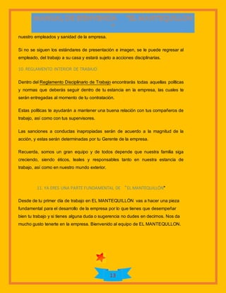 13
nuestro empleados y sanidad de la empresa.
Si no se siguen los estándares de presentación e imagen, se le puede regresar al
empleado, del trabajo a su casa y estará sujeto a acciones disciplinarias.
10. REGLAMENTO INTERIOR DE TRABAJO
Dentro del Reglamento Disciplinario de Trabajo encontrarás todas aquellas políticas
y normas que deberás seguir dentro de tu estancia en la empresa, las cuales te
serán entregadas al momento de tu contratación.
Estas políticas te ayudarán a mantener una buena relación con tus compañeros de
trabajo, así como con tus supervisores.
Las sanciones a conductas inapropiadas serán de acuerdo a la magnitud de la
acción, y estas serán determinadas por tu Gerente de la empresa.
Recuerda, somos un gran equipo y de todos depende que nuestra familia siga
creciendo, siendo éticos, leales y responsables tanto en nuestra estancia de
trabajo, así como en nuestro mundo exterior.
11. YA ERES UNA PARTE FUNDAMENTAL DE “EL MANTEQUILLÓN”
Desde de tu primer día de trabajo en EL MANTEQUILLÓN vas a hacer una pieza
fundamental para el desarrollo de la empresa por lo que tienes que desempeñar
bien tu trabajo y si tienes alguna duda o sugerencia no dudes en decirnos. Nos da
mucho gusto tenerte en la empresa. Bienvenido al equipo de EL MANTEQULLON.
 