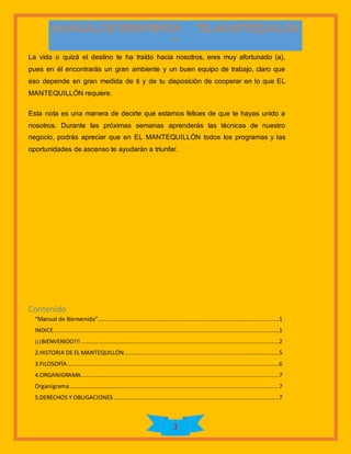 3
La vida o quizá el destino te ha traído hacia nosotros, eres muy afortunado (a),
pues en él encontrarás un gran ambiente y un buen equipo de trabajo, claro que
eso depende en gran medida de ti y de tu disposición de cooperar en lo que EL
MANTEQUILLÓN requiere.
Esta nota es una manera de decirte que estamos felices de que te hayas unido a
nosotros. Durante las próximas semanas aprenderás las técnicas de nuestro
negocio, podrás apreciar que en EL MANTEQUILLÓN todos los programas y las
oportunidades de ascenso te ayudarán a triunfar.
Contenido
“Manual de Bienvenida”.........................................................................................................1
INDICE...................................................................................................................................1
¡¡¡BIENVENIDO!!! ...................................................................................................................2
2.HISTORIA DE EL MANTEQUILLÒN..........................................................................................5
3.FILOSOFÍA...........................................................................................................................6
4.ORGANIGRAMA...................................................................................................................7
Organigrama..........................................................................................................................7
5.DERECHOS Y OBLIGACIONES................................................................................................7
 
