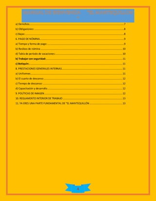 4
a) Derechos............................................................................................................................7
b) Obligaciones:.....................................................................................................................8
c) Bajas:.................................................................................................................................8
6. PAGO DE NÓMINA..............................................................................................................9
a) Tiempo y forma de pago:....................................................................................................9
b) Recibos de nómina...........................................................................................................10
d) Tabla de período de vacaciones:........................................................................................10
b) Trabajar con seguridad:....................................................................................................11
c) Botiquín:..........................................................................................................................11
8. PRESTACIONES GENERALES INTERNAS...............................................................................11
a) Uniformes........................................................................................................................11
b) El cuarto de descanso.......................................................................................................12
c) Tiempo de descanso: ........................................................................................................12
d) Capacitación y desarrollo..................................................................................................12
9. POLÍTICAS DE IMAGEN......................................................................................................12
10. REGLAMENTO INTERIOR DE TRABAJO ..............................................................................13
11. YA ERES UNA PARTE FUNDAMENTAL DE “EL MANTEQUILLÓN ...........................................13
 