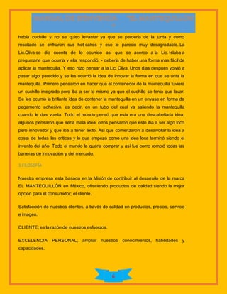 6
había cuchillo y no se quiso levantar ya que se perdería de la junta y como
resultado se enfriaron sus hot-cakes y eso le pareció muy desagradable. La
Lic.Oliva se dio cuenta de lo ocurrido asi que se acerco a la Lic. Islaba a
preguntarle que ocurría y ella respondió: - debería de haber una forma mas fácil de
aplicar la mantequilla. Y eso hizo pensar a la Lic. Oliva. Unos días después volvió a
pasar algo parecido y se les ocurrió la idea de innovar la forma en que se unta la
mantequilla. Primero pensaron en hacer que el contenedor de la mantequilla tuviera
un cuchillo integrado pero iba a ser lo mismo ya que el cuchillo se tenia que lavar.
Se les ocurrió la brillante idea de contener la mantequilla en un envase en forma de
pegamento adhesivo, es decir, en un tubo del cual va saliendo la mantequilla
cuando le das vuelta. Todo el mundo pensó que esta era una descabellada idea;
algunos pensaron que sería mala idea, otros pensaron que esto iba a ser algo loco
pero innovador y que iba a tener éxito. Asi que comenzaron a desarrollar la idea a
costa de todas las criticas y lo que empezó como una idea loca terminó siendo el
invento del año. Todo el mundo la quería comprar y así fue como rompió todas las
barreras de innovación y del mercado.
3.FILOSOFÍA
Nuestra empresa esta basada en la Misión de contribuir al desarrollo de la marca
EL MANTEQUILLÓN en México, ofreciendo productos de calidad siendo la mejor
opción para el consumidor; el cliente.
Satisfacción de nuestros clientes, a través de calidad en productos, precios, servicio
e imagen.
CLIENTE; es la razón de nuestros esfuerzos.
EXCELENCIA PERSONAL; ampliar nuestros conocimientos, habilidades y
capacidades.
 
