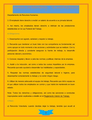 8
Departamento de Recursos Humanos.
3. El empleado tiene derecho a recibir un salario de acuerdo a su jornada laboral.
4. Así mismo, los empleados tienen derecho a disfrutar de las prestaciones
establecidas en la Ley Federal del Trabajo.
b) Obligaciones:
1. Desempeñar con agrado, seriedad y respeto tu trabajo.
2. Recuerda que mantener un buen trato con tus compañeros es fundamental, así
como apoyar en todo momento a las acciones y actividades que se realizan. Con tu
participación directa y constante aseguras tu fuente de trabajo, tu desarrollo
personal, laboral y económico.
3. Conocer, respetar y llevar a cabo las normas y políticas internas de la empresa.
4. Asistir a la inducción, así como a todos los cursos impartidos por la empresa.
Recuerda que esto ayudará a desarrollar tus habilidades y capacidades.
5. Respetar las normas establecidas de seguridad laboral e higiene, para
desempeñar correctamente tu trabajo y no correr ningún riesgo.
6. Utilizar de manera adecuada el equipo de trabajo. Recuerda que dicho equipo es
el que utilizan todos los empleados en común y que habrá de mantenerlo en buen
estado.
Nota: Todos los derechos y obligaciones, así como las sanciones a conductas
inapropiadas serán explicadas a detalle en el Reglamento Interior de Trabajo.
c) Bajas:
a) Renuncia Voluntaria; cuando decidas dejar tu trabajo, tendrás que acudir al
 
