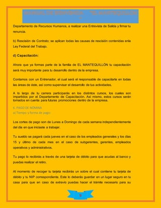 9
Departamento de Recursos Humanos, a realizar una Entrevista de Salida y firmar tu
renuncia.
b) Rescisión de Contrato; se aplican todas las causas de rescisión contenidas enla
Ley Federal del Trabajo.
d) Capacitación:
Ahora que ya formas parte de la familia de EL MANTEQUILLÓN tu capacitación
será muy importante para tu desarrollo dentro de la empresa.
Contamos con un Entrenador, el cual será el responsable de capacitarte en todas
las áreas de éste, así como supervisar el desarrollo de tus actividades.
A lo largo de tu carrera participarás en los distintos cursos, los cuales son
impartidos por el Departamento de Capacitación. Así mismo, estos cursos serán
tomados en cuenta para futuras promociones dentro de la empresa.
6. PAGO DE NÓMINA
a) Tiempo y forma de pago:
Los cortes de pago son de Lunes a Domingo de cada semana independientemente
del día en que iniciaste a trabajar.
Tu sueldo se pagará cada jueves en el caso de los empleados generales y los días
15 y último de cada mes en el caso de subgerentes, gerentes, empleados
operativos y administrativos.
Tu pago lo recibirás a través de una tarjeta de débito para que acudas al banco y
puedas realizar el retiro.
Al momento de recoger tu tarjeta recibirás un sobre el cual contiene tu tarjeta de
débito y tu NIP correspondiente. Este lo deberás guardar en un lugar seguro en tu
casa para que en caso de extravío puedas hacer el trámite necesario para su
 