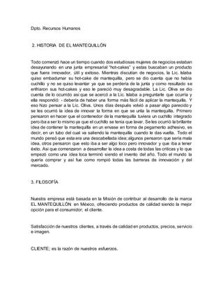 Dpto. Recursos Humanos
2. HISTORIA DE EL MANTEQUILLÒN
Todo comenzó hace un tiempo cuando dos estudiosas mujeres de negocios estaban
desayunando en una junta empresarial “hot-cakes” y estas buscaban un producto
que fuera innovador, útil y exitoso. Mientras discutían de negocios, la Lic. Islaba
quiso embadurnar su hot-cake de mantequilla, pero se dio cuenta que no había
cuchillo y no se quiso levantar ya que se perdería de la junta y como resultado se
enfriaron sus hot-cakes y eso le pareció muy desagradable. La Lic. Oliva se dio
cuenta de lo ocurrido asi que se acercó a la Lic. Islaba a preguntarle que ocurría y
ella respondió: - debería de haber una forma más fácil de aplicar la mantequilla. Y
eso hizo pensar a la Lic. Oliva. Unos días después volvió a pasar algo parecido y
se les ocurrió la idea de innovar la forma en que se unta la mantequilla. Primero
pensaron en hacer que el contenedor de la mantequilla tuviera un cuchillo integrado
pero iba a ser lo mismo ya que el cuchillo se tenia que lavar. Se les ocurrió la brillante
idea de contener la mantequilla en un envase en forma de pegamento adhesivo, es
decir, en un tubo del cual va saliendo la mantequilla cuando le das vuelta. Todo el
mundo pensó que esta era una descabellada idea; algunos pensaron que sería mala
idea, otros pensaron que esto iba a ser algo loco pero innovador y que iba a tener
éxito. Asi que comenzaron a desarrollar la idea a costa de todas las criticas y lo que
empezó como una idea loca terminó siendo el invento del año. Todo el mundo la
quería comprar y así fue como rompió todas las barreras de innovación y del
mercado.
3. FILOSOFÍA
Nuestra empresa está basada en la Misión de contribuir al desarrollo de la marca
EL MANTEQUILLÓN en México, ofreciendo productos de calidad siendo la mejor
opción para el consumidor; el cliente.
Satisfacción de nuestros clientes, a través de calidad en productos, precios, servicio
e imagen.
CLIENTE; es la razón de nuestros esfuerzos.
 