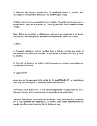 5. Respetar las normas establecidas de seguridad laboral e higiene, para
desempeñar correctamente tu trabajo y no correr ningún riesgo.
6. Utilizar de manera adecuada el equipo de trabajo. Recuerda que dicho equipo es
el que utilizan todos los empleados en común y que habrá de mantenerlo en buen
estado.
Nota: Todos los derechos y obligaciones, así como las sanciones a conductas
inapropiadas serán explicadas a detalle en el Reglamento Interior de Trabajo.
c) Bajas:
a) Renuncia Voluntaria; cuando decidas dejar tu trabajo, tendrás que acudir al
Departamento de Recursos Humanos, a realizar una Entrevista de Salida y firmar
tu renuncia.
b) Rescisión de Contrato; se aplican todas las causas de rescisión contenidas en la
Ley Federal del Trabajo.
d) Capacitación:
Ahora que ya formas parte de la familia de EL MANTEQUILLÓN tu capacitación
será muy importante para tu desarrollo dentro de la empresa.
Contamos con un Entrenador, el cual será el responsable de capacitarte en todas
las áreas de éste, así como supervisar el desarrollo de tus actividades.
A lo largo de tu carrera participarás en los distintos cursos, los cuales son impartidos
por el Departamento de Capacitación. Así mismo, estos cursos serán tomados en
cuenta para futuras promociones dentro de la empresa.
 