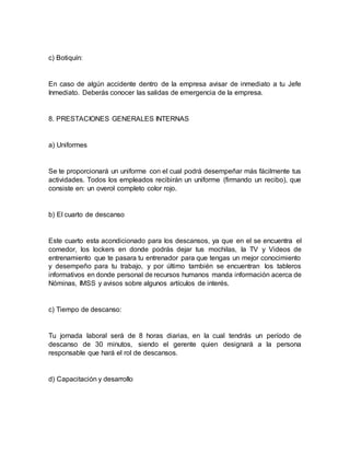 c) Botiquín:
En caso de algún accidente dentro de la empresa avisar de inmediato a tu Jefe
Inmediato. Deberás conocer las salidas de emergencia de la empresa.
8. PRESTACIONES GENERALES INTERNAS
a) Uniformes
Se te proporcionará un uniforme con el cual podrá desempeñar más fácilmente tus
actividades. Todos los empleados recibirán un uniforme (firmando un recibo), que
consiste en: un overol completo color rojo.
b) El cuarto de descanso
Este cuarto esta acondicionado para los descansos, ya que en el se encuentra el
comedor, los lockers en donde podrás dejar tus mochilas, la TV y Videos de
entrenamiento que te pasara tu entrenador para que tengas un mejor conocimiento
y desempeño para tu trabajo, y por último también se encuentran los tableros
informativos en donde personal de recursos humanos manda información acerca de
Nóminas, IMSS y avisos sobre algunos artículos de interés.
c) Tiempo de descanso:
Tu jornada laboral será de 8 horas diarias, en la cual tendrás un período de
descanso de 30 minutos, siendo el gerente quien designará a la persona
responsable que hará el rol de descansos.
d) Capacitación y desarrollo
 