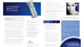 Baseado na mais recente tecnologia disponível,
soro de
rejuvenescimento celular
faz uma estreia poderosa como o primeiro produto anti envelhecimento
que apoia a capacidade natural do seu corpo para renovar, restaurar e
rejuvenescer a pele. Usando uma fórmula exclusiva, em registo de
patente, derivada de células estaminais adultas que contém acima de
200 dos principais fatores de crescimento humano e mensageiros
celulares, o LUMINESCE™ soro de rejuvenescimento celular transforma
gentilmente a sua pele e minimiza o aparecimento de linhas ﬁnas e
rugas. Mantenha-se mais jovem, saudável e radiante sabendo que este
soro revolucionário ajuda na restauração da vida da sua pele.
da sua pele é reduzida intensiﬁcando visivelmente os
efeitos do envelhecimento. Agora pode tirar anos à sua aparência
reintroduzindo esses fatores através da aplicação diária de LUMINESCE™
soro de rejuvenescimento celular. Os fatores de crescimento e os
mensageiros celulares adquiridos através da tecnologia de células
estaminais trabalham em sinergia com os processos naturais da pele para
ajudar a rejuvenescer e a diminuir o aparecimento de linhas ﬁnas e rugas.
Ao envelhecer, a produção de fatores de
crescimento
revela uma aparência mais luminosa, suave e ﬁrme. Com a notável
redução no aparecimento de linhas ﬁnas e rugas, este avançada
fórmula de tratamento de pele trabalha sem parar para ajudar a
ganhar a sua conﬁança da juventude providenciando resultados
extraordinários e seguros.
luminosidade
ANTI-IDADE
BRILHO &
LUMINESCE™
AJUDA A EQUILIBRAR TONS DE PELE
DESCOLORADOS E MANCHADOS
REPÕE OS NÍVEIS DE HIDRATAÇÃO DA PELE
AJUDA A SUA APARÊNCIA DE PELE A
FICAR JOVEM E FIRME
DIMINUI O APARECIMENTO DE LINHAS
FINAS E RUGAS FACIAIS PROFUNDAS
OFERECE UMA LUMINOSIDADE JOVEM
À SUA PELE ENVELHECIDA
REABASTECE AS FONTES NATURAIS DA
SUA PELE DE FATORES DE CRESCIMENTO E
PROTEÍNAS QUE SE ESGOTAM COM A IDADE
RETARDA O APARECIMENTO DO
PROCESSO DE ENVELHECIMENTO
RÁPIDA ABSORÇÃO PELA PELE
B E N E F I C I O S :
LUMINESCE™ soro de rejuvenescimento celular
Fabricado nos E.U.A. exclusivamente para JEUNESSE® GLOBAL
650 Douglas Avenue | Altamonte Springs, FL 32714
Para mais informação, por favor contate 407-215-7414
J E U N E S S E G LO B A L .C O M
E S T A M O S
A JUVENTUDE
A REDEFINIREstas declarações não foram avaliadas pela Food and
Drug Administration. Este produto não se destina a
diagnosticar, tratar, curar ou prevenir qualquer doença.
C A R AT E R I S T I C A S :
I N G R E D I E N T E S C H AV E :
Q U E M L H E D I S S E Q U E T E M
que deixar transparecer a sua verdadeira idade?
CUIDADO: Evitar contato com os olhos. Em caso de
contato com os olhos lave abundantemente com água
corrente. Conservar num local seco, fresco (20-25°C) e
escuro. A cor e a viscosidade podem variar consoante a
concentração de proteínas e fatores de crescimento no
produto. Em caso de irritação cutânea pare de usar e
consulte um médico se a irritação se desenvolver.
INSTRUÇÕES: Aplique uma pequena porção na ponta dos
dedos. Faça uma massagem uniforme num movimento
circular na face e ascendente no pescoço.
U S O E A P L I C A Ç Ã O :
CONTÉM UM PREENCHIMENTO DE RUGAS NATURAL
QUE PRESERVA A ELASTICIDADE E A FIRMEZA
TOTALMENTE NATURAL, HIPOALERGÉNICA E LIVRE DE PARABENOS
CONTÉM UMA FÓRMULA EXCLUSIVA EM REGISTO DE PATENTE, COM
APROVAÇÃO MÉDICA E FABRICADA ATRAVÉS DE ESTUDOS CLINICOS
restaura naturalmente os níveis das
proteínas da pele com uma exclusiva
fórmula em registo de patente derivada
de células estaminais adultas.
LUMINESCE™ produtos de
tratamento da pele que são desenhados para
agirem de forma sinérgica. Para beneﬁciar de um programa
de rejuvenescimento e tratamento de pele verdadeiramente
exato, certiﬁque-se que usa toda a linha de produtos
LUMINESCE™ diariamente.
AUMENTOU, SEGUNDO 70% DA MULHERES,
A FIRMEZA E A ELASTICIDADE DA PELE
Um recente estudo mostrou que o
LUMINESCE™ soro de rejuvenescimento celular:
APRESENTOU EM 88% DAS MULHERES UMA
MELHORIA GERAL NA APARÊNCIA DA PELE
75% DAS MULHERES EXPERENCIARAM UMA MELHORIA
NA TEXTURA E NA SUAVIDADE DA PELE
70% DAS MULHERES ALEGAM REDUÇÃO DO
APARECIMENTO DE LINHAS FINAS E RUGAS
LUMINESCE™ COMPOSTO FATOR
DE CRESCIMENTO
MANHÃ
1° PASSO: Lave o rosto com o creme de limpeza LUMINESCE™
restaurador de juventude para desintoxicar suavemente a pele
2° PASSO: Aplique o soro LUMINESCE™ rejuvenescimento celular
para apoiar os processos naturais de renovação do seu corpo
3° PASSO: Aplique o composto LUMINESCE™ hidratante diário
com SPF 30 para proteção e hidratação
NOITE
REPITA O 1° E 2° PASSOS
3° PASSO: Aplique o LUMINESCE™ reparação de noite avançada
de modo a manter o níveis de humidade, restaurar e revitalizar a
pele enquanto você dorme
 