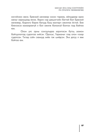 87
МАН-ЫН 2016 ОНЫ СОНГУУЛИЙН
PR СТРАТЕГИ ТӨЛӨВЛӨГӨӨ
хэсгийнхэн авна. Ерөнхий менежер сонин тараах, айлуудаар орох
ажлыг хариуцаад явчих. Харин нэр дэвшигчийн багтай бол Ерөнхий
менежер, бодлого барих багууд бүгд хамтарч ажиллах ёстой. Бие
биенээсээ хамаарахгүй л бол ажилж болохгүй болгох гээд байгаа
юм.
Олон улс орны сонгуульдаа хэрэглэсэн бүтэц зохион
байгуулалтад судалгаа хийсэн. Оросыг, Германыг гээд олон газар
судалсан. Тэгээд сайн схемүүд хийе гэж шийдсэн. Энэ дагуу л явж
байгаа юм.
 