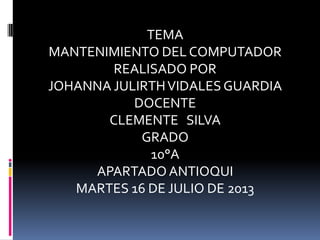 TEMA
MANTENIMIENTO DEL COMPUTADOR
REALISADO POR
JOHANNA JULIRTHVIDALES GUARDIA
DOCENTE
CLEMENTE SILVA
GRADO
10°A
APARTADO ANTIOQUI
MARTES 16 DE JULIO DE 2013
 
