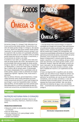 Distribuidor Independente Herbalife
Contacte o seu
Produtos
Os termos ‘ómega 3’ e ‘ómega 6’ são referentes à es-
trutura química dos ácidos gordos. Consumimos uma
série de ácidos gordos ómega 3 e ómega 6, não apenas
um único. Dentro de cada grupo existem ácidos gordos
‘essenciais’ (os que precisamos consumir porque o nos-
so organismo não os produz em quantidade suficiente).
Em pequenas doses (e com o equilíbrio certo) os ácidos
gordos essenciais servem para apoiar o crescimento, o
funcionamento do cérebro e da visão.
O problema é que obter um equilíbrio entre estes dois
tipos de ácidos gordos não é fácil. Normalmente a nos-
sa alimentação está sobrecarregada de ácidos gordos
ómega 6, mas tem um défice de ómega 3. E quando há
um desequilíbrio, o nosso bem-estar pode ser afetado.
Mas o cenário não foi sempre assim. A alimentação
dos nossos antepassados tinha a quantidade certa de
ácidos gordos, graças a todos os alimentos de origem
vegetal que ingeriam: legumes, fruta, frutos secos e
sementes.
Mas nos últimos 150 anos, aproximadamente, a nossa
cadeia alimentar sofreu tantas alterações que atual-
mente consumimos cerca de 15 vezes mais ómega 6 do
que ómega 3, o que nos impossibilita obter o tal dese-
jado equilíbrio. Um dos aspetos que mais contribui para
este desequilíbrio é a enorme quantidade de óleos de
cereais que consumimos, principalmente óleo de milho
Ómega 6
– uma das fontes mais ricas de ómega 6. A nossa ali-
mentação tem ómega 6 em excesso. Este está presente
em praticamente todos os alimentos que consumimos,
desde os fritos, produtos de pastelaria, batatas fritas
até aos molhos para a salada. Em contrapartida, não
consumimos quantidades suficientes de ómega 3 (princi-
palmente proveniente do peixe), mas também de outros
alimentos, como os legumes e os frutos secos.
Reduzir simplesmente o consumo geral de gordura vai
ajudar a equilibrar um pouco a balança, já que a maior
parte dos alimentos com ácidos gordos contém, princi-
palmente, ómega 6. Após dar este passo, procure con-
sumir mais peixe. Se não conseguir integrar refeições
de peixe duas a três vezes durante a semana, consi-
dere a hipótese de recorrer a um suplemento de óleo
de peixe.
A fruta e os legumes têm o equilíbrio certo de ácidos
gordos, por isso esforce-se por integrá-los sempre nas
suas refeições. A gordura da fruta encontra-se princi-
palmente nas sementes, por isso as que têm sementes
comestíveis, como os frutos vermelhos e o kiwi são
excelentes fontes de ácidos gordos. Ao lanche não se
esqueça dos frutos secos também. São uma ótima
alternativa às bolachas de água e sal ou às batatas
fritas – novamente dois exemplos de produtos ricos em
ómega 6.
NUTRIÇÃO NOTURNA PARA O CORAÇÃO
Niteworks é um suplemento alimentar noturno com
L-Arginina, L-Citrulina, Vitamina C, Vitamina E e Ácido
Fólico.
PRINCIPAIS BENEFÍCIOS
• Niteworks contém os aminoácidos L-Arginina
e L-Citrulina.
• Rico em Ácido Fólico.
• Rico em vitaminas C e E, para proteger contra
oxidações indesejáveis.
• Contém erva-cidreira.
Cód. 3150 | 15 doses
Ácidos Gordos
Ómega 3&
Luiz Braga (61)3591-011
stilovida@hotmail.com
 
