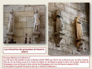 Pourquoi Mantes et la Navarre ?
La cité avait été donnée en dot à Charles (1332-1387) qui hérite de la Navarre par sa mère Jeanne,
fille du roi de France Louis X le Hutin lui-même roi de Navarre après la mort de sa mère Jeanne de
Champagne reine de Navarre (les comtes de Champagne sont rois de Navarre depuis 1234).
Il est passé à la postérité sous le nom de « Charles le Mauvais »…
Les statuettes des princesses de Navarre
(XIVe)
 