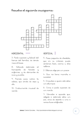 Autora: Carlota González. http://prohibidononfalar.blogspot.com.es/
10
Resuelve el siguiente crucigrama:
HORIZONTAL
3: Parte superior y lateral del
tronco del hombre, de donde
nace el brazo.
8: Vehículo destinado al
transporte de heridos y
enfermos, y de elementos de
cura y auxilio.
9: Prenda para cubrir la
cabeza, que consta de copa y
ala.
10: Instrumento musical de
viento.
VERTICAL
1: Pieza pequeña de chocolate,
que en su interior puede
contener licor, crema u otro
relleno.
2: Obtener algo por un precio.
4: Que no tiene mancha o
suciedad.
5: Impulsar a quien está sobre
un columpio.
6: Cima o parte superior de
un monte.
7: Utensilio o aparato que,
colgado o sostenido sobre un
pie, sirve de soporte a una o
varias luces artificiales.
 
