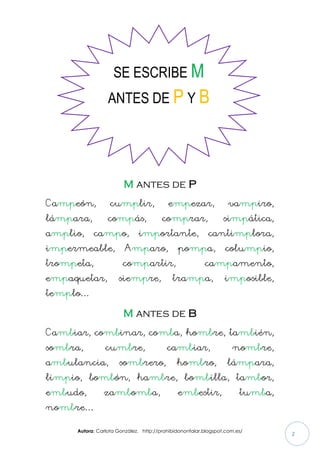 Autora: Carlota González. http://prohibidononfalar.blogspot.com.es/
2
M antes de P
Campeón, cumplir, empezar, vampiro,
lámpara, compás, comprar, simpática,
amplio, campo, importante, cantimplora,
impermeable, Amparo, pompa, columpio,
trompeta, compartir, campamento,
empaquetar, siempre, trampa, imposible,
templo…
M antes de B
Cambiar, combinar, comba, hombre, también,
sombra, cumbre, cambiar, nombre,
ambulancia, sombrero, hombro, lámpara,
limpio, bombón, hambre, bombilla, tambor,
embudo, zambomba, embestir, tumba,
nombre…
SE ESCRIBE M
ANTES DE P Y B
 