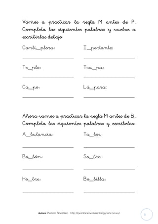 Autora: Carlota González. http://prohibidononfalar.blogspot.com.es/
3
Vamos a practicar la regla M antes de P.
Completa las siguientes palabras y vuelve a
escribirlas debajo:
Canti__plora:
________________________
Te__plo:
________________________
Ca__po:
________________________
I__portante:
________________________
Tra__pa:
________________________
Lá__para:
________________________
Ahora vamos a practicar la regla M antes de B.
Completa las siguientes palabras y escríbelas:
A__bulancia:
________________________
Bo__bón:
________________________
Ho__bre:
________________________
Ta__bor:
________________________
So__bra:
________________________
Bo__billa:
________________________
 