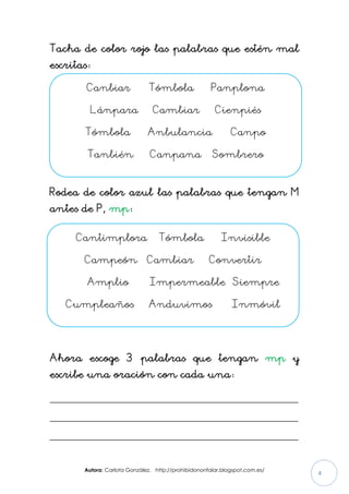 Autora: Carlota González. http://prohibidononfalar.blogspot.com.es/
4
Tacha de color rojo las palabras que estén mal
escritas:
Rodea de color azul las palabras que tengan M
antes de P, mp:
Ahora escoge 3 palabras que tengan mp y
escribe una oración con cada una:
_____________________________________________________
_____________________________________________________
_____________________________________________________
Canbiar Tómbola Panplona
Lánpara Cambiar Cienpiés
Tómbola Anbulancia Canpo
Tanbién Canpana Sombrero
Cantimplora Tómbola Invisible
Campeón Cambiar Convertir
Amplio Impermeable Siempre
Cumpleaños Anduvimos Inmóvil
 