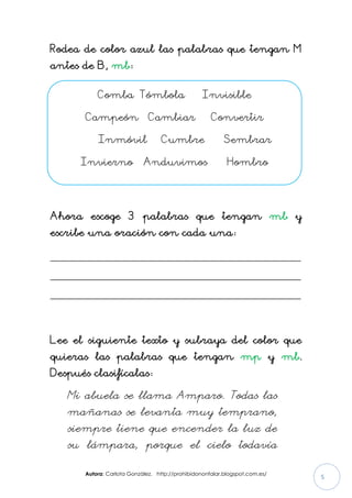 Autora: Carlota González. http://prohibidononfalar.blogspot.com.es/
5
Rodea de color azul las palabras que tengan M
antes de B, mb:
Ahora escoge 3 palabras que tengan mb y
escribe una oración con cada una:
_____________________________________________________
_____________________________________________________
_____________________________________________________
Lee el siguiente texto y subraya del color que
quieras las palabras que tengan mp y mb.
Después clasifícalas:
Mi abuela se llama Amparo. Todas las
mañanas se levanta muy temprano,
siempre tiene que encender la luz de
su lámpara, porque el cielo todavía
Comba Tómbola Invisible
Campeón Cambiar Convertir
Inmóvil Cumbre Sembrar
Invierno Anduvimos Hombro
 