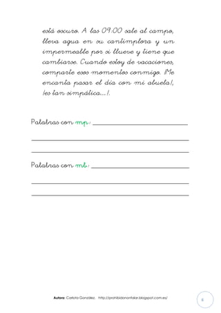 Autora: Carlota González. http://prohibidononfalar.blogspot.com.es/
6
está oscuro. A las 09:00 sale al campo,
lleva agua en su cantimplora y un
impermeable por si llueve y tiene que
cambiarse. Cuando estoy de vacaciones,
comparte esos momentos conmigo. ¡Me
encanta pasar el día con mi abuela!,
¡es tan simpática…!.
Palabras con mp: ________________________________
_____________________________________________________
_____________________________________________________
Palabras con mb: _________________________________
_____________________________________________________
_____________________________________________________
 