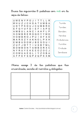Autora: Carlota González. http://prohibidononfalar.blogspot.com.es/
7
Busca las siguientes 8 palabras con mb en la
sopa de letras:
Ahora escoge 3 de las palabras que has
encontrado, escribe el nombre y dibújalas:
Tumba
Tambor
Bombón
Hombro
Ambulancia
Cumbre
Embudo
Sombrero
Cumbre
 