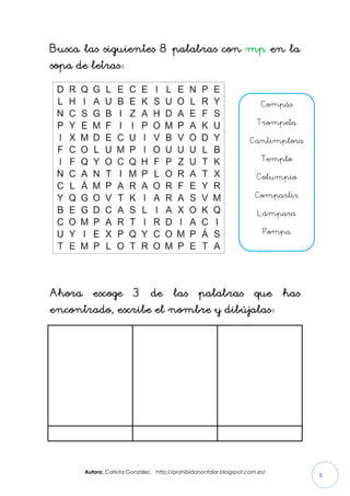 Autora: Carlota González. http://prohibidononfalar.blogspot.com.es/
8
Busca las siguientes 8 palabras con mp en la
sopa de letras:
Ahora escoge 3 de las palabras que has
encontrado, escribe el nombre y dibújalas:
Compás
Trompeta
Cantimplora
Templo
Columpio
Compartir
Lámpara
Pompa
 