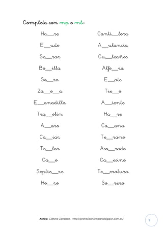 Autora: Carlota González. http://prohibidononfalar.blogspot.com.es/
9
Completa con mp o mb:
Ha___re
E___udo
Se___rar
Bo___illa
So___ra
Za___o___a
E___anadilla
Tra___olín
A___aro
Ca___iar
Te___lar
Ca___o
Septie___re
Ho___ro
Canti___lora
A___ulancia
Cu___leaños
Alfo___ra
E___ate
Tie___o
A___iente
Ha___re
Ca___ana
Te___rano
Aso___rado
Ca___esino
Te___eratura
So___rero
 