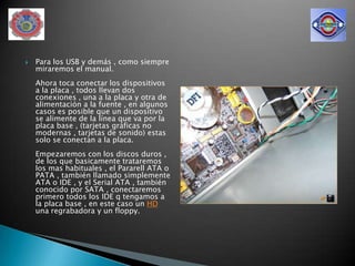    Para los USB y demás , como siempre
    miraremos el manual.
    Ahora toca conectar los dispositivos
    a la placa , todos llevan dos
    conexiones , una a la placa y otra de
    alimentación a la fuente , en algunos
    casos es posible que un dispositivo
    se alimente de la línea que va por la
    placa base , (tarjetas gráficas no
    modernas , tarjetas de sonido) estas
    solo se conectan a la placa.
    Empezaremos con los discos duros ,
    de los que basicamente trataremos
    los mas habituales , el Pararell ATA o
    PATA , también llamado simplemente
    ATA o IDE , y el Serial ATA , también
    conocido por SATA , conectaremos
    primero todos los IDE q tengamos a
    la placa base , en este caso un HD
    una regrabadora y un floppy.
 