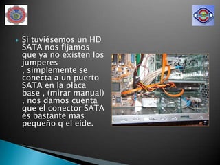    Si tuviésemos un HD
    SATA nos fijamos
    que ya no existen los
    jumperes
    , simplemente se
    conecta a un puerto
    SATA en la placa
    base , (mirar manual)
    , nos damos cuenta
    que el conector SATA
    es bastante mas
    pequeño q el eide.
 